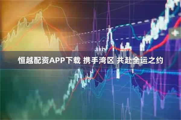 恒越配资APP下载 携手湾区 共赴全运之约