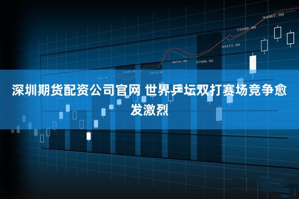 深圳期货配资公司官网 世界乒坛双打赛场竞争愈发激烈