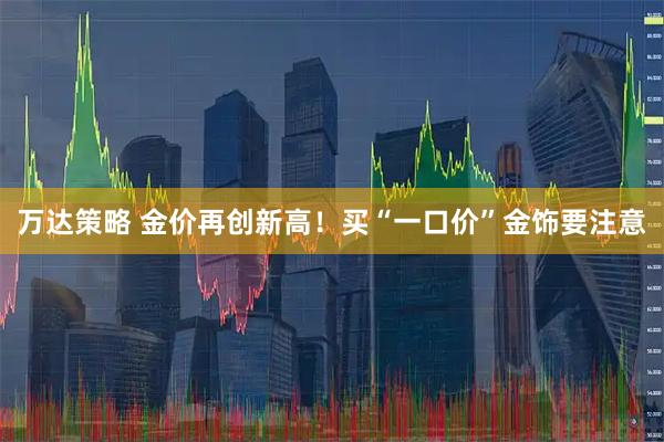万达策略 金价再创新高！买“一口价”金饰要注意