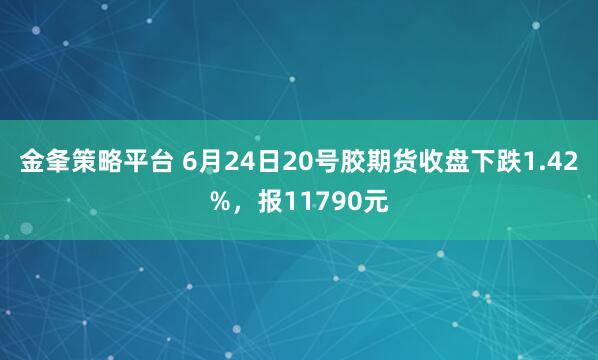 金夆策略平台 6月24日20号胶期货收盘下跌1.42%,报11790元
