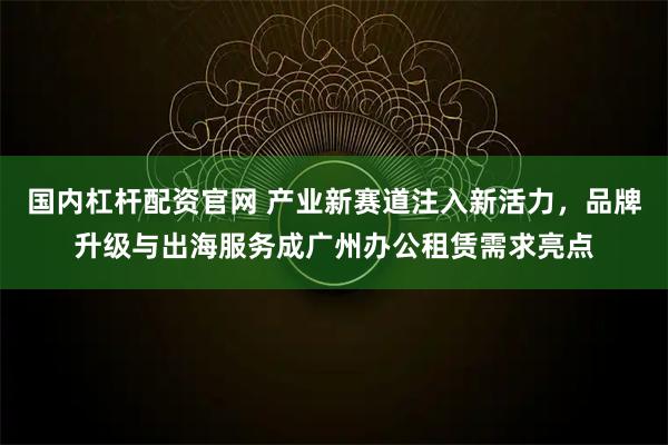国内杠杆配资官网 产业新赛道注入新活力,品牌升级与出海服务成广州办公租赁需求亮点