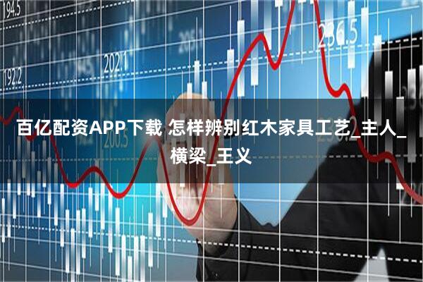 百亿配资APP下载 怎样辨别红木家具工艺_主人_横梁_王义