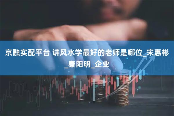 京融实配平台 讲风水学最好的老师是哪位_宋惠彬_秦阳明_企业