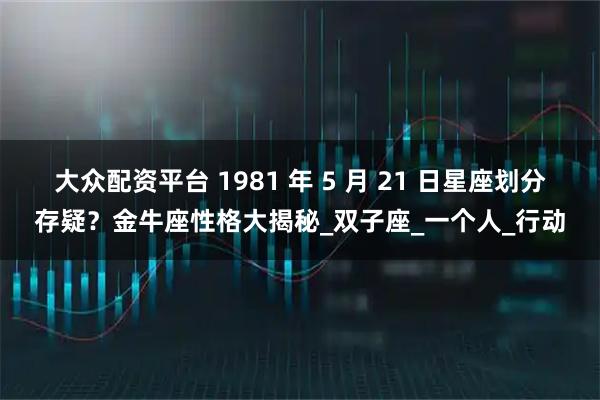 大众配资平台 1981 年 5 月 21 日星座划分存疑?金牛座性格大揭秘_双子座_一个人_行动
