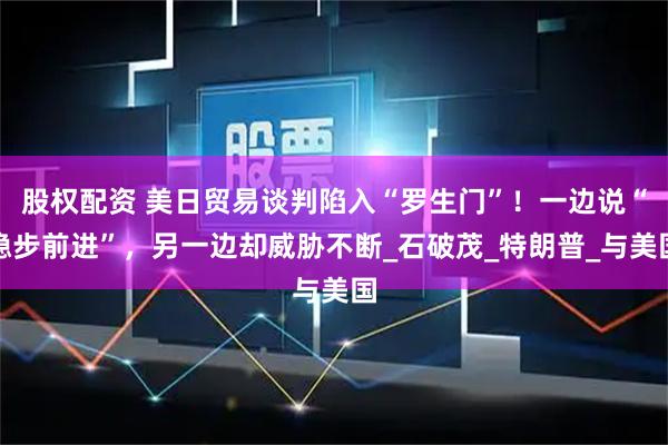 股权配资 美日贸易谈判陷入“罗生门”!一边说“稳步前进”,另一边却威胁不断_石破茂_特朗普_与美国