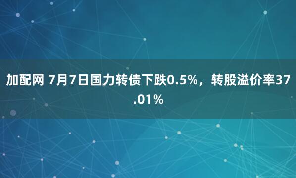 加配网 7月7日国力转债下跌0.5%,转股溢价率37.01%