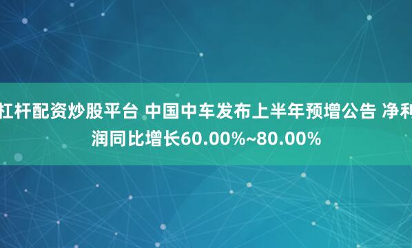 杠杆配资炒股平台 中国中车发布上半年预增公告 净利润同比增长60.00%~80.00%