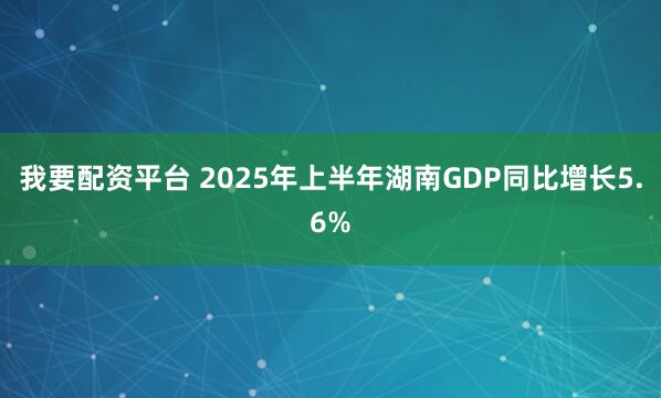 我要配资平台 2025年上半年湖南GDP同比增长5.6%