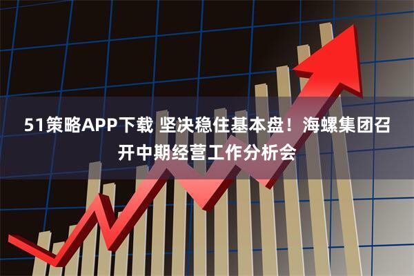 51策略APP下载 坚决稳住基本盘!海螺集团召开中期经营工作分析会