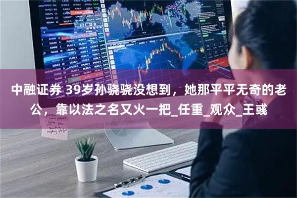 中融证券 39岁孙骁骁没想到,她那平平无奇的老公,靠以法之名又火一把_任重_观众_王彧