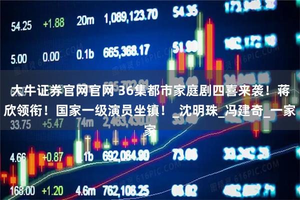 大牛证券官网官网 36集都市家庭剧四喜来袭!蒋欣领衔!国家一级演员坐镇!_沈明珠_冯建奇_一家