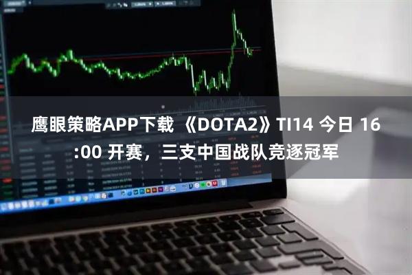 鹰眼策略APP下载 《DOTA2》TI14 今日 16:00 开赛,三支中国战队竞逐冠军