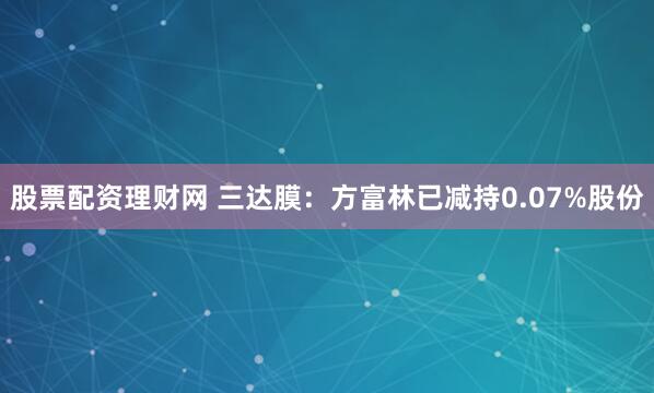 股票配资理财网 三达膜：方富林已减持0.07%股份