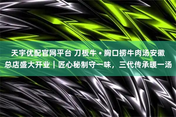 天宇优配官网平台 刀板牛 • 胸口捞牛肉汤安徽总店盛大开业|匠心秘制守一味,三代传承暖一汤