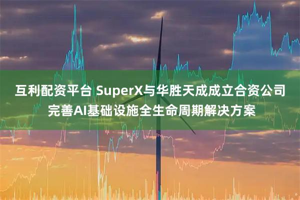 互利配资平台 SuperX与华胜天成成立合资公司 完善AI基础设施全生命周期解决方案