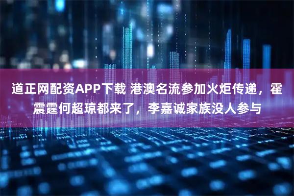 道正网配资APP下载 港澳名流参加火炬传递，霍震霆何超琼都来了，李嘉诚家族没人参与