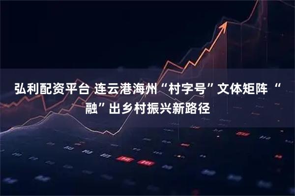 弘利配资平台 连云港海州“村字号”文体矩阵 “融”出乡村振兴新路径