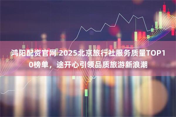 鸿阳配资官网 2025北京旅行社服务质量TOP10榜单，途开心引领品质旅游新浪潮